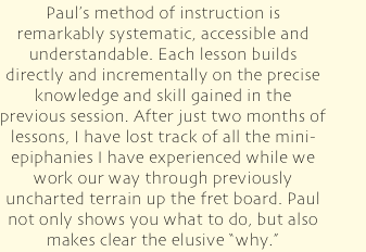 Paul's method of instruction is remarkably systematic, accessible and understandable. Each lesson builds directly and incrementally on the precise knowledge and skill gained in the previous session. After just two months of lessons, I have lost track of all the mini-epiphanies I have experienced while we work our way through previously uncharted terrain up the fret board. Paul not only shows you what to do, but also makes clear the elusive &quot;why.”