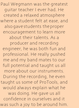 Paul Wegmann was the greatest guitar teacher I ever had. He created a relaxed atmosphere where a student felt at ease, and also gave students the proper encouragement to learn more about their talents. As a producer and recording engineer, he was both fun and professional. He really pushed me and my band mates to our full potential and taught us all more about our instruments. During the recording, he even taught us some of ProTools, and would always explain what he was doing. He gave us all confidence in ourselves and it was such a joy to be around him.