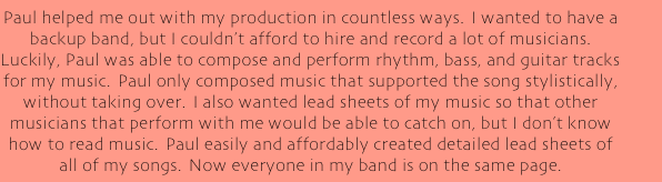 Paul helped me out with my production in countless ways.  I wanted to have a backup band, but I couldn't afford to hire and record a lot of musicians.  Luckily, Paul was able to compose and perform rhythm, bass, and guitar tracks for my music.  Paul only composed music that supported the song stylistically, without taking over.  I also wanted lead sheets of my music so that other musicians that perform with me would be able to catch on, but I don't know how to read music.  Paul easily and affordably created detailed lead sheets of all of my songs.  Now everyone in my band is on the same page.