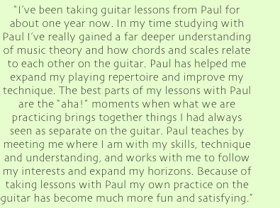 &quot;I've been taking guitar lessons from Paul for about one year now. In my time studying with Paul I've really gained a far deeper understanding of music theory and how chords and scales relate to each other on the guitar. Paul has helped me expand my playing repertoire and improve my technique. The best parts of my lessons with Paul are the &quot;aha!&quot; moments when what we are practicing brings together things I had always seen as separate on the guitar. Paul teaches by meeting me where I am with my skills, technique and understanding, and works with me to follow my interests and expand my horizons. Because of taking lessons with Paul my own practice on the guitar has become much more fun and satisfying.&quot;