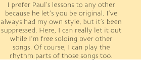 I prefer Paul’s lessons to any other because he let’s you be original. I’ve always had my own style, but it’s been suppressed. Here, I can really let it out while I’m free soloing over other songs. Of course, I can play the rhythm parts of those songs too.