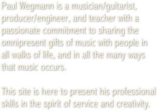 Paul Wegmann is a musician/guitarist, producer/engineer, and teacher with a passionate commitment to sharing the omnipresent gifts of music with people in &amp;#10;all walks of life, and in all the many ways that music occurs.&amp;#10;&amp;#10;This site is here to present his professional skills in the spirit of service and creativity.